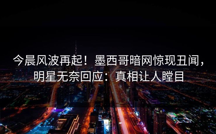 今晨风波再起！墨西哥暗网惊现丑闻，明星无奈回应：真相让人瞠目