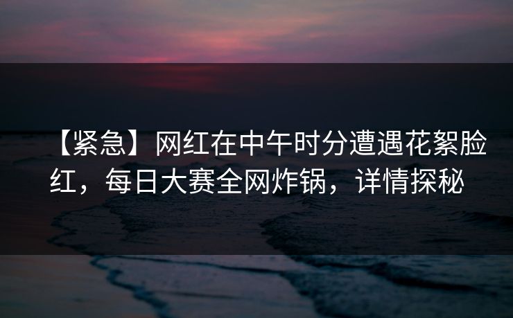 【紧急】网红在中午时分遭遇花絮脸红，每日大赛全网炸锅，详情探秘
