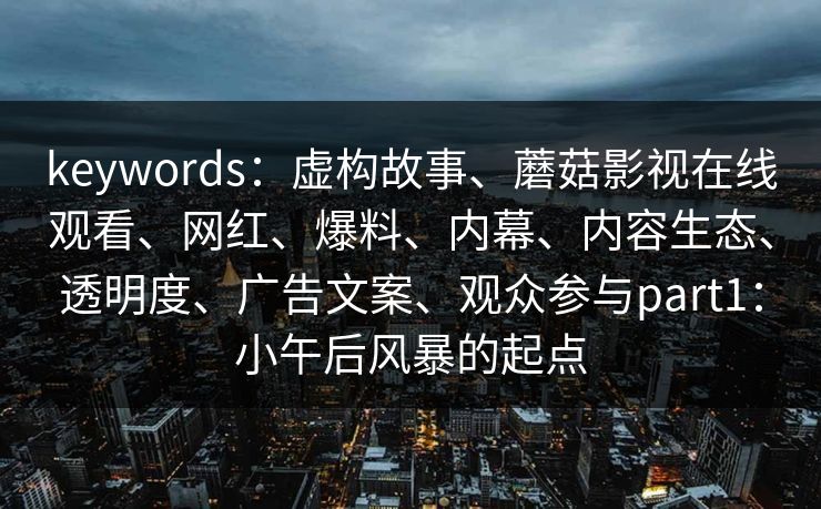 keywords：虚构故事、蘑菇影视在线观看、网红、爆料、内幕、内容生态、透明度、广告文案、观众参与part1：小午后风暴的起点