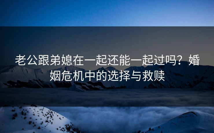 老公跟弟媳在一起还能一起过吗？婚姻危机中的选择与救赎