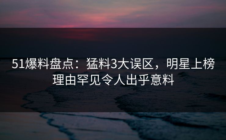 51爆料盘点：猛料3大误区，明星上榜理由罕见令人出乎意料