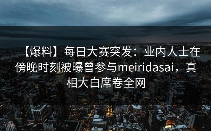 【爆料】每日大赛突发：业内人士在傍晚时刻被曝曾参与meiridasai，真相大白席卷全网