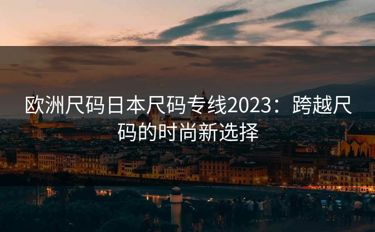 欧洲尺码日本尺码专线2023：跨越尺码的时尚新选择