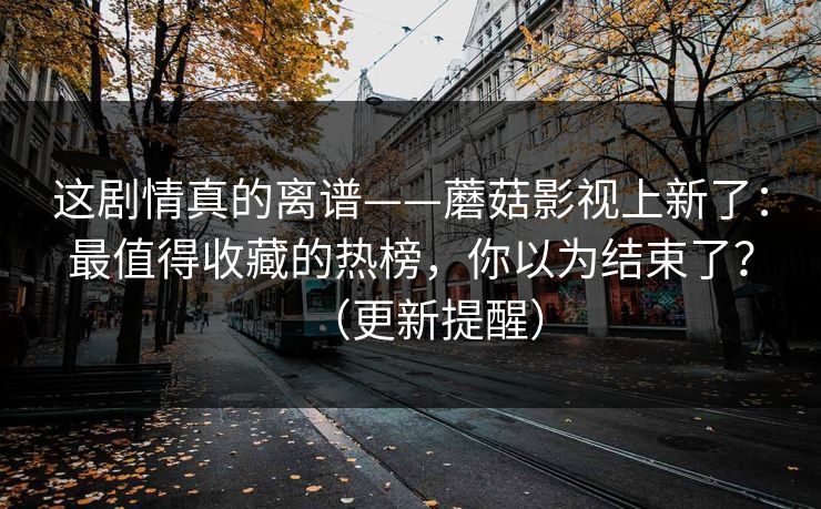 这剧情真的离谱——蘑菇影视上新了：最值得收藏的热榜，你以为结束了？（更新提醒）