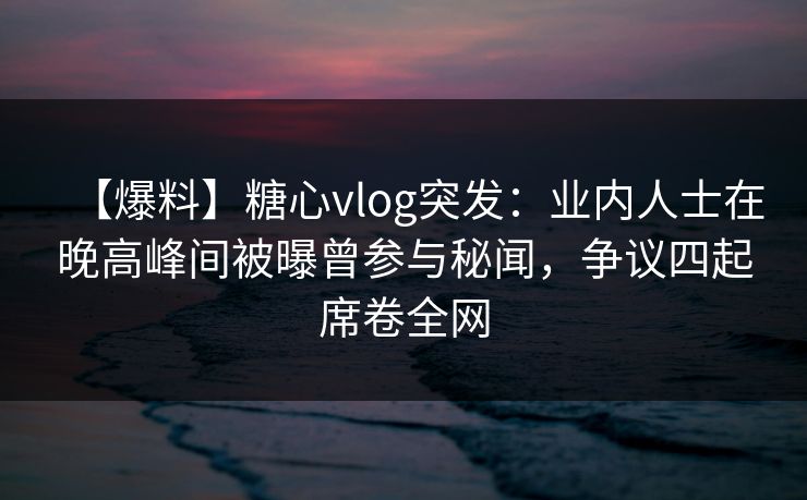 【爆料】糖心vlog突发：业内人士在晚高峰间被曝曾参与秘闻，争议四起席卷全网
