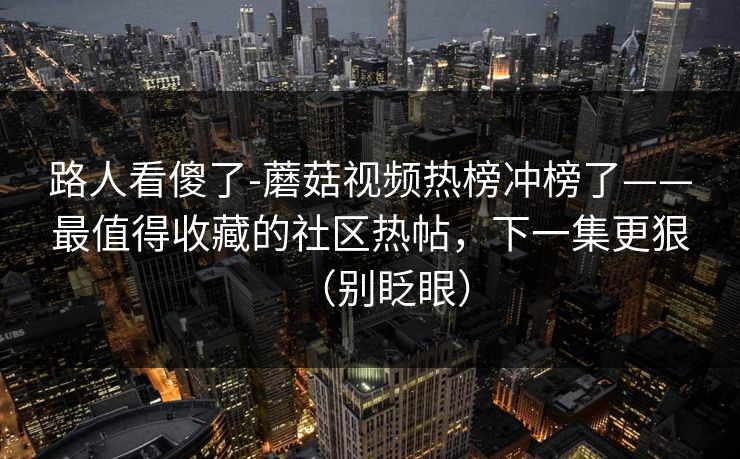 路人看傻了-蘑菇视频热榜冲榜了——最值得收藏的社区热帖，下一集更狠（别眨眼）