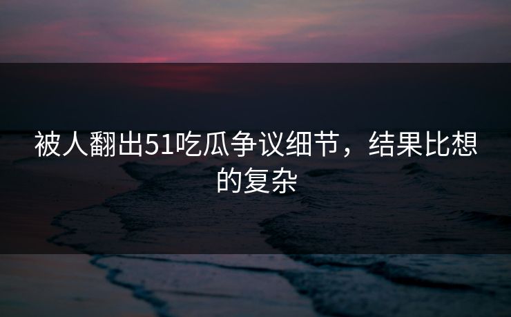 被人翻出51吃瓜争议细节，结果比想的复杂