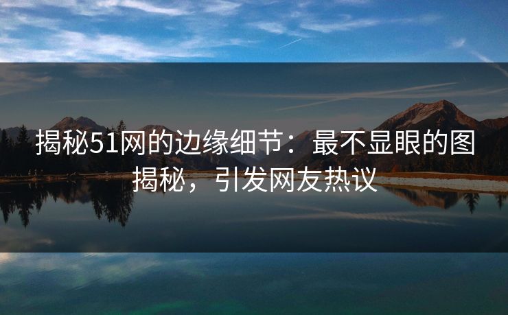 揭秘51网的边缘细节：最不显眼的图揭秘，引发网友热议